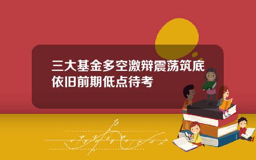 三大基金多空激辩震荡筑底依旧前期低点待考