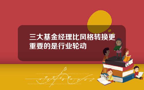 三大基金经理比风格转换更重要的是行业轮动