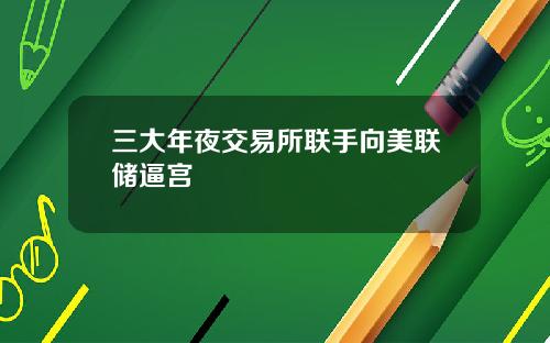 三大年夜交易所联手向美联储逼宫
