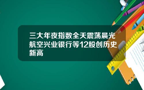 三大年夜指数全天震荡晨光航空兴业银行等12股创历史新高