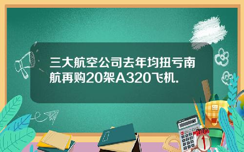 三大航空公司去年均扭亏南航再购20架A320飞机.