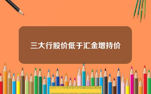 三大行股价低于汇金增持价