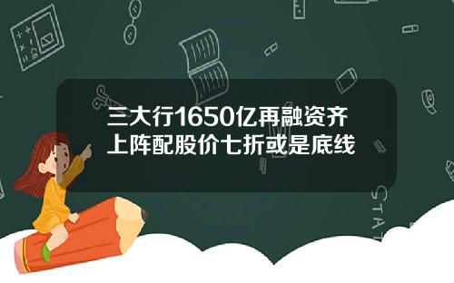 三大行1650亿再融资齐上阵配股价七折或是底线