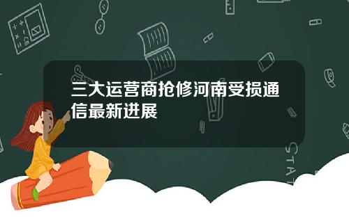 三大运营商抢修河南受损通信最新进展