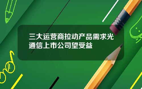 三大运营商拉动产品需求光通信上市公司望受益