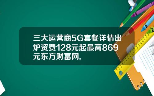 三大运营商5G套餐详情出炉资费128元起最高869元东方财富网.