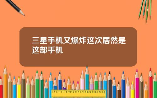 三星手机又爆炸这次居然是这部手机