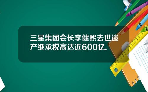 三星集团会长李健熙去世遗产继承税高达近600亿.
