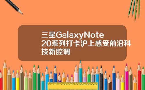 三星GalaxyNote20系列打卡沪上感受前沿科技新腔调