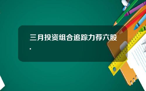 三月投资组合追踪力荐六股.