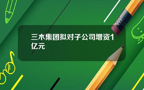 三木集团拟对子公司增资1亿元