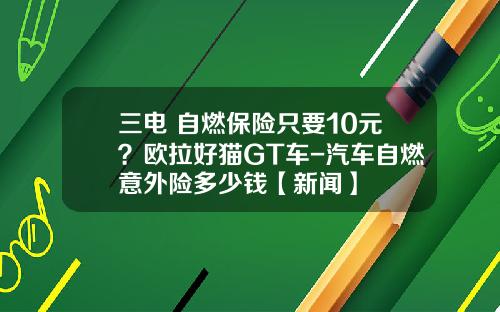三电+自燃保险只要10元？欧拉好猫GT车-汽车自燃意外险多少钱【新闻】