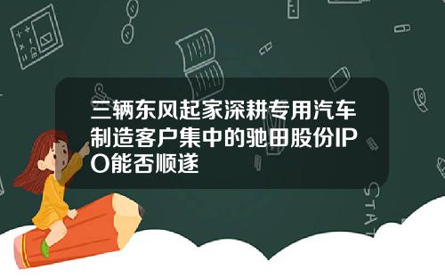 三辆东风起家深耕专用汽车制造客户集中的驰田股份IPO能否顺遂