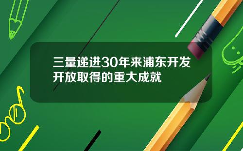 三量递进30年来浦东开发开放取得的重大成就