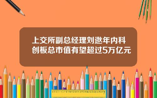 上交所副总经理刘逖年内科创板总市值有望超过5万亿元