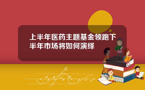 上半年医药主题基金领跑下半年市场将如何演绎