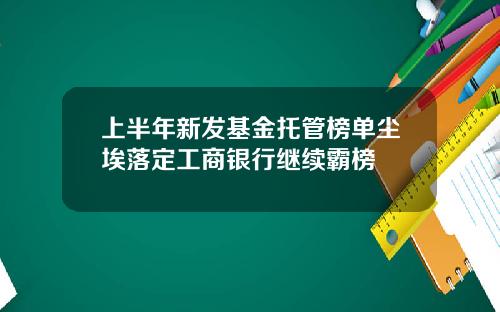 上半年新发基金托管榜单尘埃落定工商银行继续霸榜
