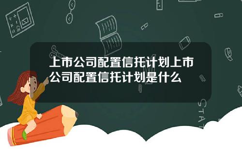 上市公司配置信托计划上市公司配置信托计划是什么