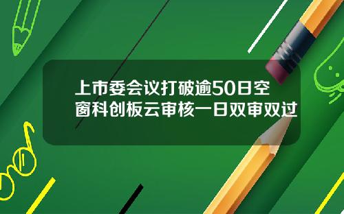 上市委会议打破逾50日空窗科创板云审核一日双审双过