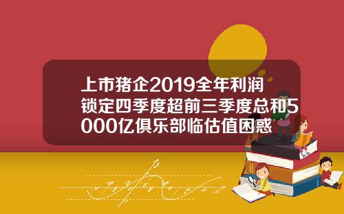 上市猪企2019全年利润锁定四季度超前三季度总和5000亿俱乐部临估值困惑