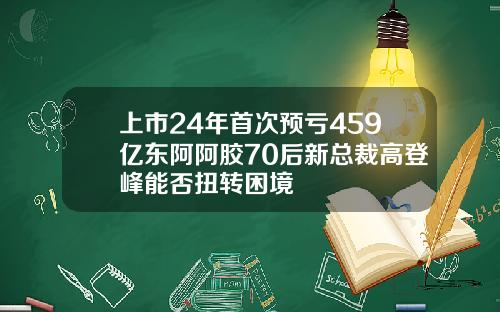 上市24年首次预亏459亿东阿阿胶70后新总裁高登峰能否扭转困境