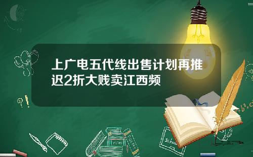 上广电五代线出售计划再推迟2折大贱卖江西频