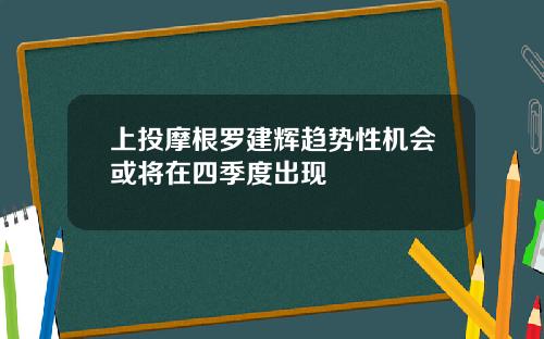上投摩根罗建辉趋势性机会或将在四季度出现