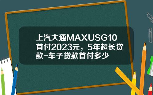 上汽大通MAXUSG10首付2023元，5年超长贷款-车子贷款首付多少