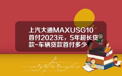 上汽大通MAXUSG10首付2023元，5年超长贷款-车辆贷款首付多少