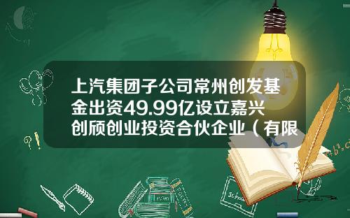 上汽集团子公司常州创发基金出资49.99亿设立嘉兴创颀创业投资合伙企业（有限合伙）持股99.98%-常州创业基金