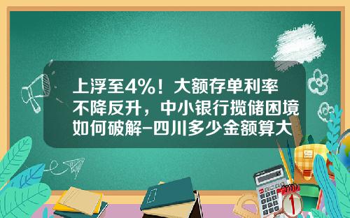 上浮至4%！大额存单利率不降反升，中小银行揽储困境如何破解-四川多少金额算大额借款