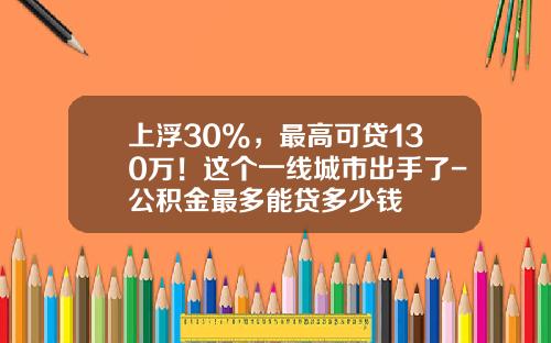 上浮30%，最高可贷130万！这个一线城市出手了-公积金最多能贷多少钱