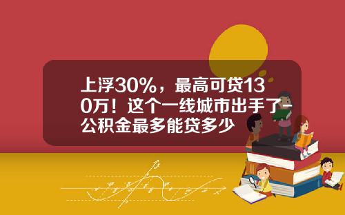 上浮30%，最高可贷130万！这个一线城市出手了-公积金最多能贷多少