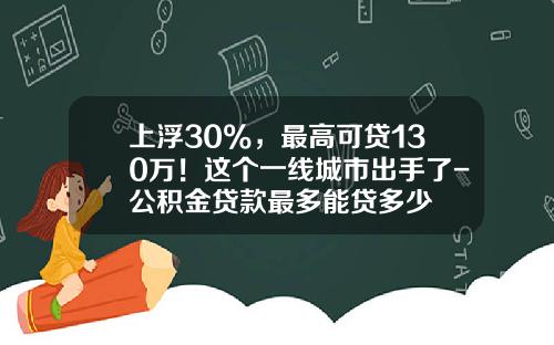 上浮30%，最高可贷130万！这个一线城市出手了-公积金贷款最多能贷多少
