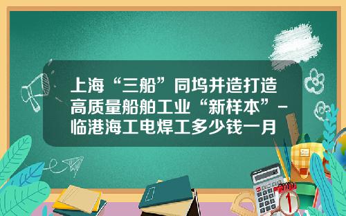 上海“三船”同坞并造打造高质量船舶工业“新样本”-临港海工电焊工多少钱一月