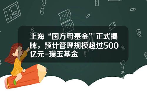 上海“国方母基金”正式揭牌，预计管理规模超过500亿元-璞玉基金