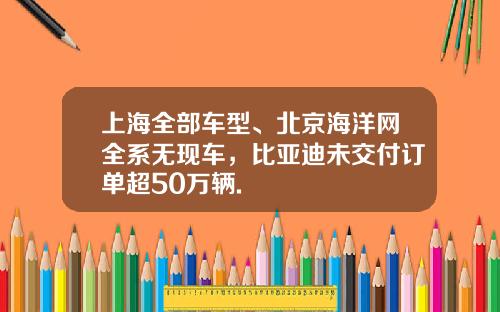 上海全部车型、北京海洋网全系无现车，比亚迪未交付订单超50万辆.