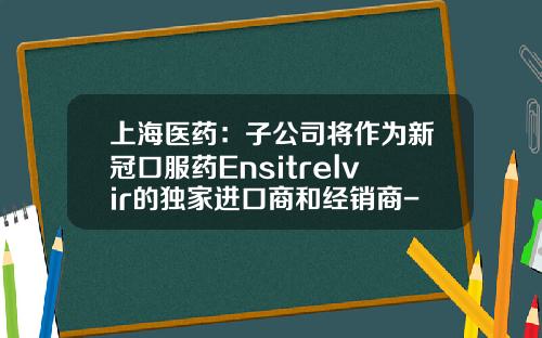 上海医药：子公司将作为新冠口服药Ensitrelvir的独家进口商和经销商-上药分销控股有限公司