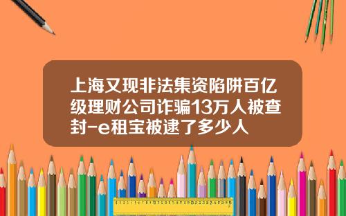 上海又现非法集资陷阱百亿级理财公司诈骗13万人被查封-e租宝被逮了多少人