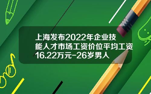 上海发布2022年企业技能人才市场工资价位平均工资16.22万元-26岁男人多少工资算正常