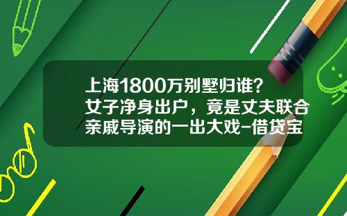 上海1800万别墅归谁？女子净身出户，竟是丈夫联合亲戚导演的一出大戏-借贷宝借5万利息多少