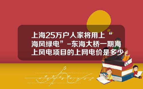 上海25万户人家将用上“海风绿电”-东海大桥一期海上风电项目的上网电价是多少