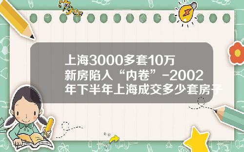 上海3000多套10万+新房陷入“内卷”-2002年下半年上海成交多少套房子