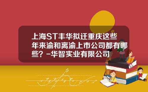 上海ST丰华拟迁重庆这些年来渝和离渝上市公司都有哪些？-华智实业有限公司