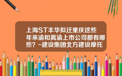 上海ST丰华拟迁重庆这些年来渝和离渝上市公司都有哪些？-建设集团北方建设摩托车股份有限公司