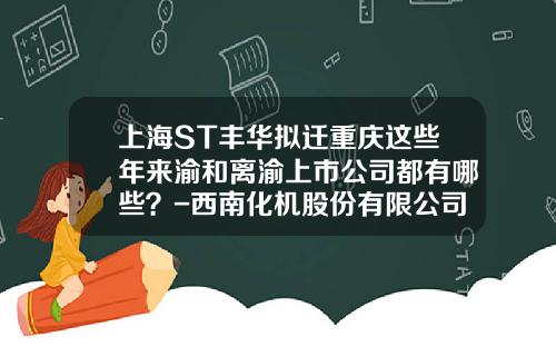 上海ST丰华拟迁重庆这些年来渝和离渝上市公司都有哪些？-西南化机股份有限公司