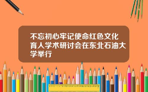 不忘初心牢记使命红色文化育人学术研讨会在东北石油大学举行