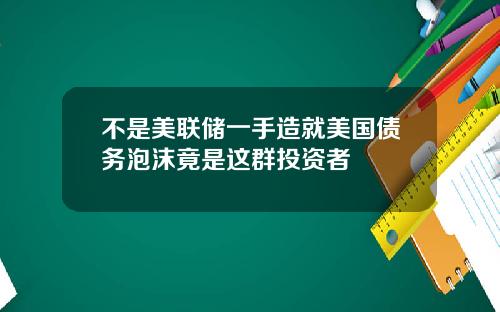 不是美联储一手造就美国债务泡沫竟是这群投资者