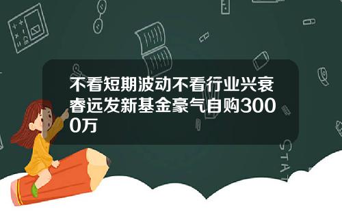 不看短期波动不看行业兴衰睿远发新基金豪气自购3000万