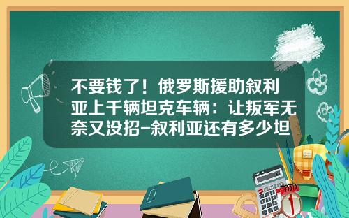 不要钱了！俄罗斯援助叙利亚上千辆坦克车辆：让叛军无奈又没招-叙利亚还有多少坦克【新闻】.
